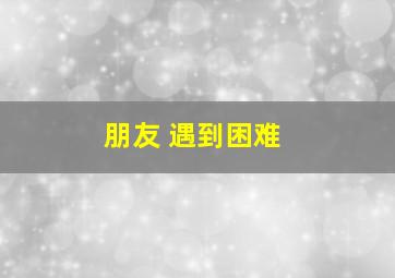 朋友 遇到困难